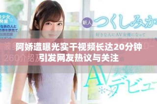 阿嬌遭曝光實干視頻長達20分鐘引發網友熱議與關注