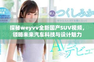 探秘weyvv全新國(guó)產(chǎn)SUV視頻，領(lǐng)略未來(lái)汽車(chē)科技與設(shè)計(jì)魅力