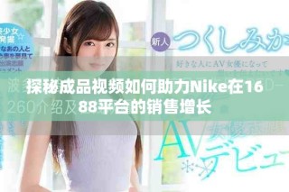 探秘成品視頻如何助力Nike在1688平臺的銷售增長