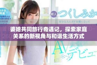 婆媳共同旅行奇遇記，探索家庭關系的新視角與和諧生活方式