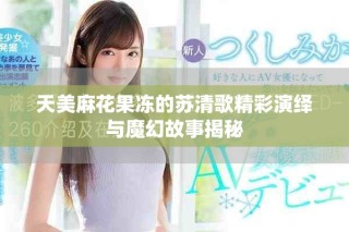 天美麻花果凍的蘇清歌精彩演繹與魔幻故事揭秘