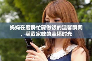 媽媽在廚房忙碌做飯的溫馨瞬間，滿載家味的幸福時光