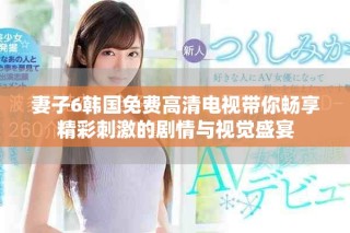 妻子6韓國免費高清電視帶你暢享精彩刺激的劇情與視覺盛宴