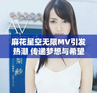 麻花星空無(wú)限MV引發(fā)熱潮 傳遞夢(mèng)想與希望的旋律