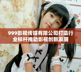999影視傳媒有限公司打造行業標桿推動影視創新發展