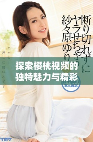 探索櫻桃視頻的獨特魅力與精彩內容，盡情享受視聽盛宴