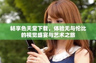 暢享色天堂下載，體驗(yàn)無(wú)與倫比的視覺(jué)盛宴與藝術(shù)之旅