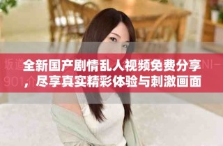 全新國產劇情亂人視頻免費分享，盡享真實精彩體驗與刺激畫面