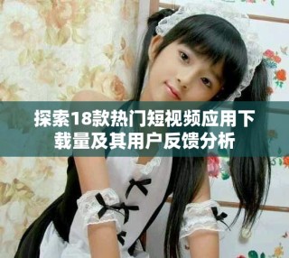 探索18款熱門短視頻應用下載量及其用戶反饋分析