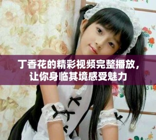 丁香花的精彩視頻完整播放，讓你身臨其境感受魅力