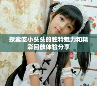 探索吃小頭頭的獨特魅力和精彩回放體驗分享