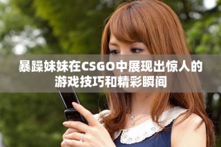 暴躁妹妹在CSGO中展現出驚人的游戲技巧和精彩瞬間