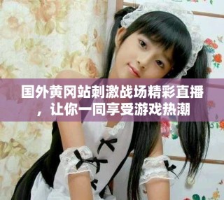 國外黃岡站刺激戰場精彩直播，讓你一同享受游戲熱潮
