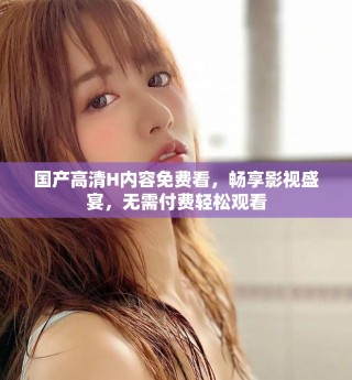 國產高清H內容免費看，暢享影視盛宴，無需付費輕松觀看