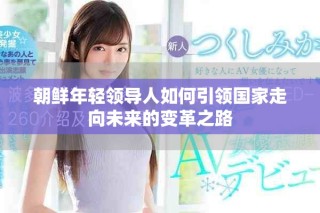 朝鮮年輕領(lǐng)導(dǎo)人如何引領(lǐng)國家走向未來的變革之路