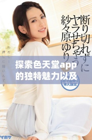探索色天堂app的獨特魅力以及全新功能體驗揭秘