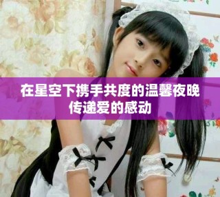 在星空下攜手共度的溫馨夜晚傳遞愛的感動