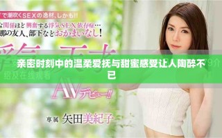 親密時(shí)刻中的溫柔愛(ài)撫與甜蜜感受讓人陶醉不已