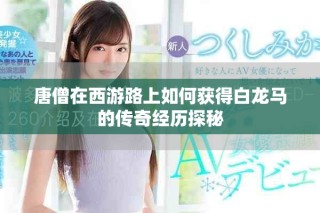 唐僧在西游路上如何獲得白龍馬的傳奇經歷探秘