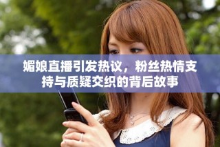 媚娘直播引發熱議，粉絲熱情支持與質疑交織的背后故事
