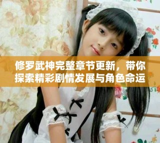 修羅武神完整章節更新，帶你探索精彩劇情發展與角色命運