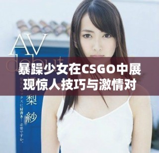 暴躁少女在CSGO中展現驚人技巧與激情對戰