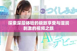 探索深層體驗的極致享受與濕潤刺激的視頻之旅
