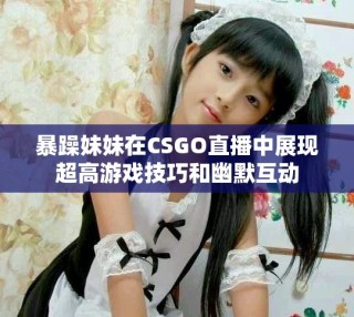 暴躁妹妹在CSGO直播中展現超高游戲技巧和幽默互動