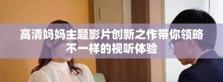 高清媽媽主題影片創(chuàng)新之作帶你領(lǐng)略不一樣的視聽體驗