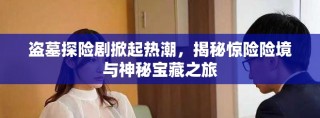 盜墓探險劇掀起熱潮，揭秘驚險險境與神秘寶藏之旅