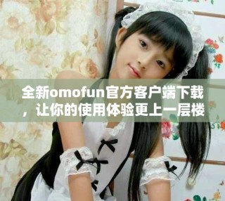 全新omofun官方客戶端下載，讓你的使用體驗更上一層樓