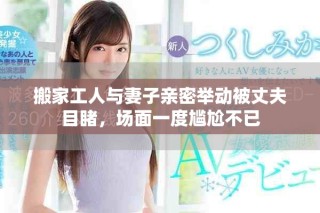 搬家工人與妻子親密舉動被丈夫目睹，場面一度尷尬不已
