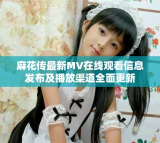 麻花傳最新MV在線觀看信息發(fā)布及播放渠道全面更新