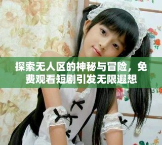 探索無人區的神秘與冒險，免費觀看短劇引發無限遐想