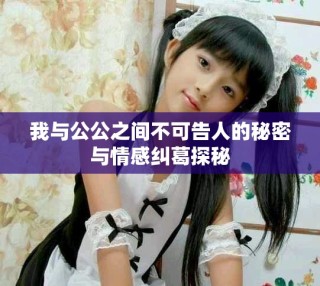 我與公公之間不可告人的秘密與情感糾葛探秘