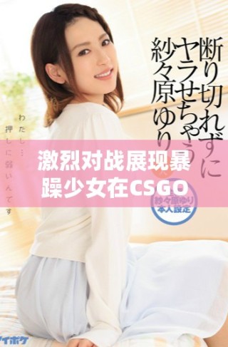 激烈對戰展現暴躁少女在CSGO中的絕佳技巧與反應