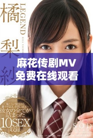 麻花傳劇MV免費在線觀看高清完整版與精彩內容揭秘
