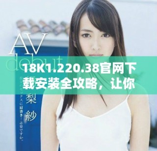 18K1.220.38官網(wǎng)下載安裝全攻略，讓你輕松上手使用新功能
