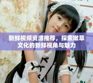 新鮮視頻資源推薦，探索嫩草文化的新鮮視角與魅力