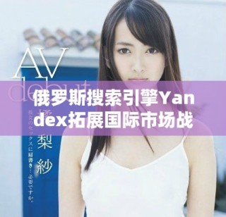俄羅斯搜索引擎Yandex拓展國際市場戰略與未來展望分析