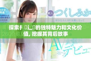 探索扌喿辶畐的獨特魅力和文化價值, 挖掘其背后故事