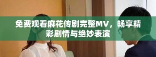 免費觀看麻花傳劇完整MV，暢享精彩劇情與絕妙表演