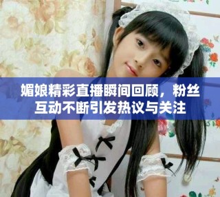 媚娘精彩直播瞬間回顧，粉絲互動不斷引發熱議與關注