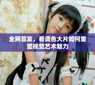 全網首發，看調色大片如何重塑視覺藝術魅力