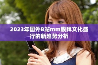 2023年國外B站mm膜拜文化盛行的新趨勢分析