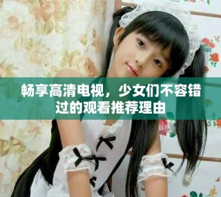暢享高清電視，少女們不容錯過的觀看推薦理由