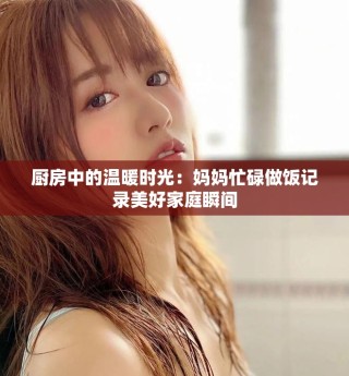 廚房中的溫暖時(shí)光：媽媽忙碌做飯記錄美好家庭瞬間
