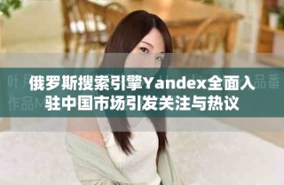 俄羅斯搜索引擎Yandex全面入駐中國市場引發關注與熱議