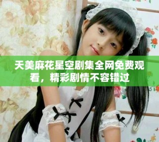 天美麻花星空劇集全網(wǎng)免費(fèi)觀看，精彩劇情不容錯(cuò)過(guò)