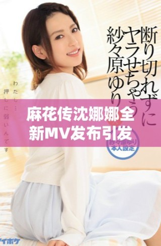 麻花傳沈娜娜全新MV發布引發熱議，快來觀看吧